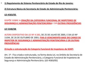 •   1) Regulamento do Sistema Penitenciário do Estado do Rio de Janeiro;

    2) Estrutura Básica da Secretaria de Estado de Administração Penitenciária;

    LEI 4583/05

    DISPÕE SOBRE A CRIAÇÃO DA CATEGORIA FUNCIONAL DE INSPETORES DE
    SEGURANÇA E ADMINISTRAÇÃO PENITENCIÁRIA E DÁ OUTRAS PROVIDÊNCIAS.

    LEI 5348/08

    ALTERA DISPOSITIVO DA LEI Nº 4.583, DE 25 DE JULHO DE 2005, E DA LEI Nº
    3.694, DE 26 DE OUTUBRO DE 2001; FIXA O VENCIMENTO-BASE DO CARGO DE
    INSPETOR DE SEGURANÇA E ADMINISTRAÇÂO PENITENCIÁRIA E DÁ OUTRAS
    PROVIDÊNCIAS

    (Criação e estruturação da Categoria Funcional de Inspetores da SEAP)

    Art. 1º - Fica criada e estruturada, na forma desta Lei, no âmbito da Secretaria de
    Estado de Administração Penitenciária, a Categoria Funcional de Inspetores de
    Segurança e Administração Penitenciária. (LEI 4583/05)
 