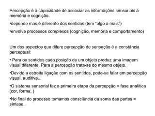 Percepção é a capacidade de associar as informações sensoriais à memória e cognição. depende mas é diferente dos sentidos (tem “algo a mais”) envolve processos complexos (cognição, memória e comportamento) Um dos aspectos que difere percepção de sensação é a constância perceptual: Para os sentidos cada posição de um objeto produz uma imagem visual diferente. Para a percepção trata-se do mesmo objeto. Devido a estreita ligação com os sentidos, pode-se falar em percepção visual, auditiva... O sistema sensorial faz a primeira etapa da percepção = fase analítica (cor, forma, ) No final do processo tomamos consciência da soma das partes = síntese. 