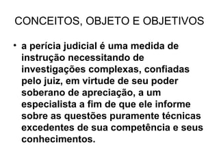 CONCEITOS, OBJETO E OBJETIVOS

• a perícia judicial é uma medida de
  instrução necessitando de
  investigações complexas, confiadas
  pelo juiz, em virtude de seu poder
  soberano de apreciação, a um
  especialista a fim de que ele informe
  sobre as questões puramente técnicas
  excedentes de sua competência e seus
  conhecimentos.
 