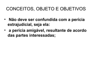 CONCEITOS, OBJETO E OBJETIVOS

• Não deve ser confundida com a perícia
  extrajudicial, seja ela:
• a perícia amigável, resultante de acordo
  das partes interessadas;
 