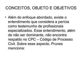 CONCEITOS, OBJETO E OBJETIVOS

• Além do enfoque abordado, existe o
  entendimento que considera a perícia
  como testemunho de profissionais
  especializados. Esse entendimento, além
  de não ser dominante, não encontra
  respaldo no CPC – Código de Processo
  Civil. Sobre esse aspecto, Prunes
  menciona:
 