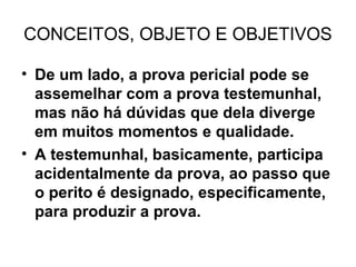 CONCEITOS, OBJETO E OBJETIVOS

• De um lado, a prova pericial pode se
  assemelhar com a prova testemunhal,
  mas não há dúvidas que dela diverge
  em muitos momentos e qualidade.
• A testemunhal, basicamente, participa
  acidentalmente da prova, ao passo que
  o perito é designado, especificamente,
  para produzir a prova.
 