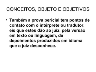 CONCEITOS, OBJETO E OBJETIVOS

• Também a prova pericial tem pontos de
  contato com o intérprete ou tradutor,
  eis que estes dão ao juiz, pela versão
  em texto ou linguagem, de
  depoimentos produzidos em idioma
  que o juiz desconhece.
 