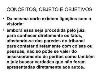 CONCEITOS, OBJETO E OBJETIVOS
• Da mesma sorte existem ligações com a
  vistoria:
• embora essa seja procedida pelo juiz,
  para conhecer diretamente os fatos,
  afastando-se das paredes do tribunal
  para contatar diretamente com coisas ou
  pessoas, não só pode se valer do
  assessoramento de peritos como também
  o juiz buscar verdades que não foram
  apresentadas diretamente aos autos .
                                   8
 