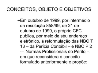CONCEITOS, OBJETO E OBJETIVOS

   –Em outubro de 1999, por intermédio
    da resolução 858/99, de 21 de
    outubro de 1999, o próprio CFC
    publica, por meio de seu endereço
    eletrônico, a reformulação das NBC T
    13 – da Perícia Contábil – e NBC P 2
    ― Normas Profissionais do Perito –
    em que reconsidera o conceito
    formulado anteriormente e propõe:
 