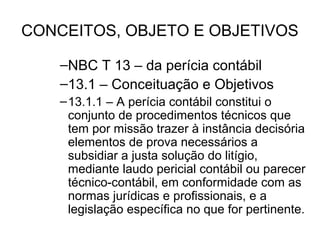 CONCEITOS, OBJETO E OBJETIVOS

    –NBC T 13 – da perícia contábil
    –13.1 – Conceituação e Objetivos
    – 13.1.1 – A perícia contábil constitui o
      conjunto de procedimentos técnicos que
      tem por missão trazer à instância decisória
      elementos de prova necessários a
      subsidiar a justa solução do litígio,
      mediante laudo pericial contábil ou parecer
      técnico-contábil, em conformidade com as
      normas jurídicas e profissionais, e a
      legislação específica no que for pertinente.
 