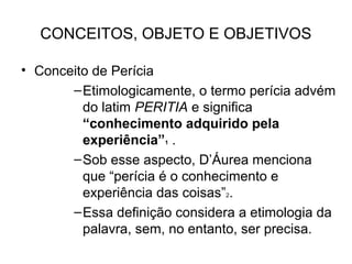 CONCEITOS, OBJETO E OBJETIVOS

• Conceito de Perícia
       – Etimologicamente, o termo perícia advém
         do latim PERITIA e significa
         “conhecimento adquirido pela
         experiência”1 .
       – Sob esse aspecto, D’Áurea menciona
         que “perícia é o conhecimento e
         experiência das coisas”2.
       – Essa definição considera a etimologia da
         palavra, sem, no entanto, ser precisa.
 