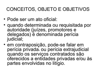 CONCEITOS, OBJETO E OBJETIVOS

• Pode ser um ato oficial:
• quando determinada ou requisitada por
  autoridade (juízes, promotores e
  delegados) é denominada perícia
  judicial;
• em contraposição, pode-se falar em
  perícia privada ou perícia extrajudicial
                9

  quando os serviços contratados são
  oferecidos a entidades privadas e/ou às
  partes envolvidas no litígio.
 