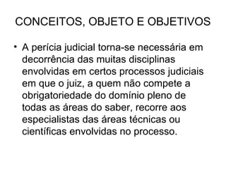 CONCEITOS, OBJETO E OBJETIVOS

• A perícia judicial torna-se necessária em
  decorrência das muitas disciplinas
  envolvidas em certos processos judiciais
  em que o juiz, a quem não compete a
  obrigatoriedade do domínio pleno de
  todas as áreas do saber, recorre aos
  especialistas das áreas técnicas ou
  científicas envolvidas no processo.
 