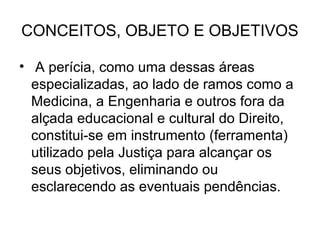 CONCEITOS, OBJETO E OBJETIVOS

• A perícia, como uma dessas áreas
  especializadas, ao lado de ramos como a
  Medicina, a Engenharia e outros fora da
  alçada educacional e cultural do Direito,
  constitui-se em instrumento (ferramenta)
  utilizado pela Justiça para alcançar os
  seus objetivos, eliminando ou
  esclarecendo as eventuais pendências.
 