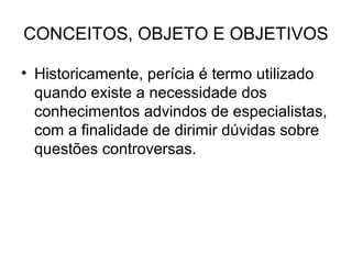 CONCEITOS, OBJETO E OBJETIVOS

• Historicamente, perícia é termo utilizado
  quando existe a necessidade dos
  conhecimentos advindos de especialistas,
  com a finalidade de dirimir dúvidas sobre
  questões controversas.
 