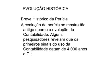 EVOLUÇÃO HISTÓRICA

Breve Histórico da Perícia
A evolução da perícia se mostra tão
 antiga quanto a evolução da
 Contabilidade. Alguns
 pesquisadores revelam que os
 primeiros sinais do uso da
 Contabilidade datam de 4.000 anos
 a.C.;
 