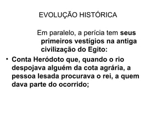 EVOLUÇÃO HISTÓRICA

         Em paralelo, a perícia tem seus
          primeiros vestígios na antiga
          civilização do Egito:
• Conta Heródoto que, quando o rio
  despojava alguém da cota agrária, a
  pessoa lesada procurava o rei, a quem
  dava parte do ocorrido;
 