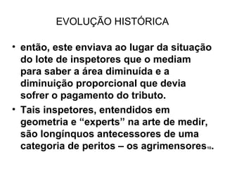 EVOLUÇÃO HISTÓRICA

• então, este enviava ao lugar da situação
  do lote de inspetores que o mediam
  para saber a área diminuída e a
  diminuição proporcional que devia
  sofrer o pagamento do tributo.
• Tais inspetores, entendidos em
  geometria e “experts” na arte de medir,
  são longínquos antecessores de uma
  categoria de peritos – os agrimensores .
                                        10
 