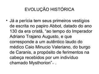 EVOLUÇÃO HISTÓRICA

• Já a perícia tem seus primeiros vestígios
  de escrita no papiro Abbot, datado do ano
  130 da era cristã, “ao tempo do Imperador
  Adriano Trajano Augusto, e que
  corresponde a um autêntico laudo do
  médico Caio Minucio Valeriano, do burgo
  de Caranis, a propósito de ferimentos na
  cabeça recebidos por um indivíduo
  chamado Mysthorion” .11
 