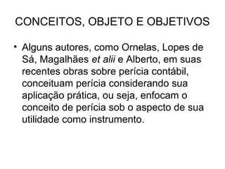 CONCEITOS, OBJETO E OBJETIVOS

• Alguns autores, como Ornelas, Lopes de
  Sá, Magalhães et alii e Alberto, em suas
  recentes obras sobre perícia contábil,
  conceituam perícia considerando sua
  aplicação prática, ou seja, enfocam o
  conceito de perícia sob o aspecto de sua
  utilidade como instrumento.
 