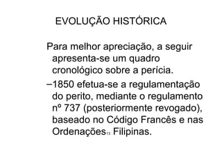 EVOLUÇÃO HISTÓRICA

Para melhor apreciação, a seguir
 apresenta-se um quadro
 cronológico sobre a perícia.
–1850 efetua-se a regulamentação
 do perito, mediante o regulamento
 nº 737 (posteriormente revogado),
 baseado no Código Francês e nas
 Ordenações Filipinas.
            13
 