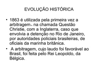 EVOLUÇÃO HISTÓRICA

• 1863 é utilizada pela primeira vez a
  arbitragem na chamada Questão
            14

  Christie, com a Inglaterra, caso que
  envolvia a detenção no Rio de Janeiro,
  por autoridades policiais brasileiras, de
  oficiais da marinha britânica.
• A arbitragem, cujo laudo foi favorável ao
  Brasil, foi feita pelo Rei Leopoldo, da
  Bélgica.
 