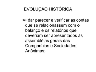 EVOLUÇÃO HISTÓRICA

»• dar parecer e verificar as contas
 que se relacionassem com o
 balanço e os relatórios que
 deveriam ser apresentados às
 assembléias gerais das
 Companhias e Sociedades
 Anônimas;
 
