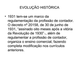 EVOLUÇÃO HISTÓRICA

• 1931 tem-se um marco da
  regulamentação da profissão de contador.
  O decreto nº 20158, de 30 de junho de
  1931, “assinado oito meses após a vitória
  da Revolução de 1930” , além de
                        17


  regulamentar a profissão de contador,
  organiza o ensino comercial, fazendo
  completa modificação nos currículos
  anteriores.
 
