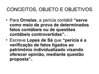 CONCEITOS, OBJETO E OBJETIVOS

• Para Ornelas, a perícia contábil “serve
  como meio de prova de determinados
  fatos contábeis ou de questões
  contábeis controvertidas” .
                            2


• Escreve Lopes de Sá que “perícia é a
  verificação de fatos ligados ao
  patrimônio individualizado visando
  oferecer opinião, mediante questão
  proposta” .
            4
 