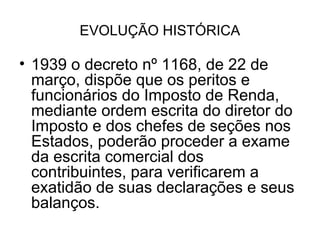 EVOLUÇÃO HISTÓRICA

• 1939 o decreto nº 1168, de 22 de
  março, dispõe que os peritos e
  funcionários do Imposto de Renda,
  mediante ordem escrita do diretor do
  Imposto e dos chefes de seções nos
  Estados, poderão proceder a exame
  da escrita comercial dos
  contribuintes, para verificarem a
  exatidão de suas declarações e seus
  balanços.
 