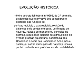 EVOLUÇÃO HISTÓRICA

1946 o decreto-lei federal nº 9295, de 27 de maio,
 estabelece que é privativo dos contadores o
 exercício das funções de:
perícias judiciais e extrajudiciais, revisão de
 balanços e de contas em geral, verificação de
 haveres, revisão permanente ou periódica de
 escritas, regulações judiciais ou extrajudiciais de
 avarias grossas ou comuns, assistência aos
 Conselhos Fiscais das Sociedades Anônimas e
 quaisquer outras atribuições de natureza técnica
 por lei conferida aos profissionais de contabilidade.
 