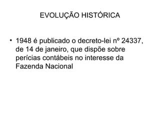 EVOLUÇÃO HISTÓRICA


• 1948 é publicado o decreto-lei nº 24337,
  de 14 de janeiro, que dispõe sobre
  perícias contábeis no interesse da
  Fazenda Nacional
 