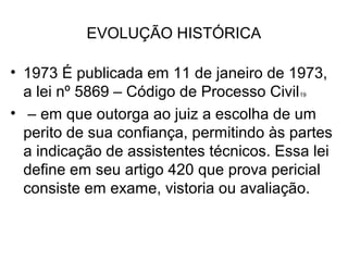 EVOLUÇÃO HISTÓRICA

• 1973 É publicada em 11 de janeiro de 1973,
  a lei nº 5869 – Código de Processo Civil19


• – em que outorga ao juiz a escolha de um
  perito de sua confiança, permitindo às partes
  a indicação de assistentes técnicos. Essa lei
  define em seu artigo 420 que prova pericial
  consiste em exame, vistoria ou avaliação.
 