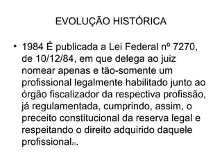 EVOLUÇÃO HISTÓRICA

• 1984 É publicada a Lei Federal nº 7270,
  de 10/12/84, em que delega ao juiz
  nomear apenas e tão-somente um
  profissional legalmente habilitado junto ao
  órgão fiscalizador da respectiva profissão,
  já regulamentada, cumprindo, assim, o
  preceito constitucional da reserva legal e
  respeitando o direito adquirido daquele
  profissional .
             20
 