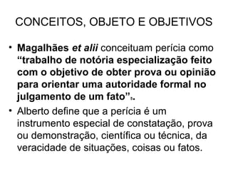 CONCEITOS, OBJETO E OBJETIVOS

• Magalhães et alii conceituam perícia como
  “trabalho de notória especialização feito
  com o objetivo de obter prova ou opinião
  para orientar uma autoridade formal no
  julgamento de um fato” .
                         5


• Alberto define que a perícia é um
  instrumento especial de constatação, prova
  ou demonstração, científica ou técnica, da
  veracidade de situações, coisas ou fatos.
 