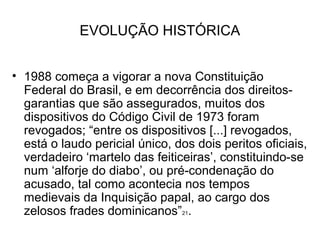 EVOLUÇÃO HISTÓRICA


• 1988 começa a vigorar a nova Constituição
  Federal do Brasil, e em decorrência dos direitos-
  garantias que são assegurados, muitos dos
  dispositivos do Código Civil de 1973 foram
  revogados; “entre os dispositivos [...] revogados,
  está o laudo pericial único, dos dois peritos oficiais,
  verdadeiro ‘martelo das feiticeiras’, constituindo-se
  num ‘alforje do diabo’, ou pré-condenação do
  acusado, tal como acontecia nos tempos
  medievais da Inquisição papal, ao cargo dos
  zelosos frades dominicanos”21.
 
