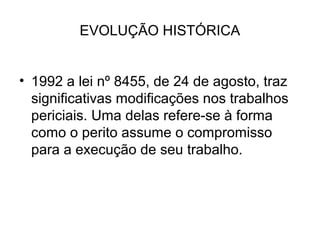 EVOLUÇÃO HISTÓRICA


• 1992 a lei nº 8455, de 24 de agosto, traz
  significativas modificações nos trabalhos
  periciais. Uma delas refere-se à forma
  como o perito assume o compromisso
  para a execução de seu trabalho.
 