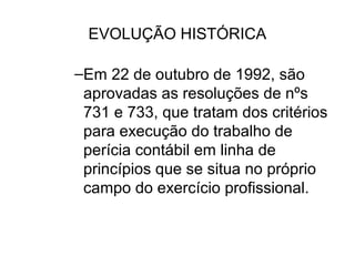 EVOLUÇÃO HISTÓRICA

–Em 22 de outubro de 1992, são
 aprovadas as resoluções de nºs
 731 e 733, que tratam dos critérios
 para execução do trabalho de
 perícia contábil em linha de
 princípios que se situa no próprio
 campo do exercício profissional.
 