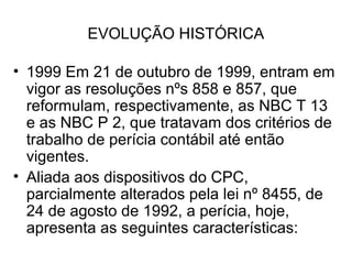 EVOLUÇÃO HISTÓRICA

• 1999 Em 21 de outubro de 1999, entram em
  vigor as resoluções nºs 858 e 857, que
  reformulam, respectivamente, as NBC T 13
  e as NBC P 2, que tratavam dos critérios de
  trabalho de perícia contábil até então
  vigentes.
• Aliada aos dispositivos do CPC,
  parcialmente alterados pela lei nº 8455, de
  24 de agosto de 1992, a perícia, hoje,
  apresenta as seguintes características:
 