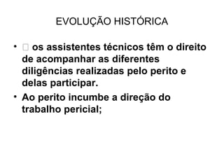 EVOLUÇÃO HISTÓRICA

•  os assistentes técnicos têm o direito
  de acompanhar as diferentes
  diligências realizadas pelo perito e
  delas participar.
• Ao perito incumbe a direção do
  trabalho pericial;
 