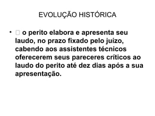 EVOLUÇÃO HISTÓRICA

•  o perito elabora e apresenta seu
  laudo, no prazo fixado pelo juízo,
  cabendo aos assistentes técnicos
  oferecerem seus pareceres críticos ao
  laudo do perito até dez dias após a sua
  apresentação.
 