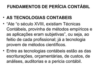 FUNDAMENTOS DE PERÍCIA CONTÁBIL

• AS TECNOLOGIAS CONTABEIS
• “Ate “o século XVIII, existiam Técnicas
  Contábeis, provinha de métodos empíricos e
  as aplicações eram subjetivas”, ou seja, ao
  feitio de cada profissional; já a tecnologia
  provem de métodos científicos.
• Entre as tecnologias contábeis estão as das
  escriturações, orçamentárias, de custos, de
  análises, auditorias e a pericia contábil.
 