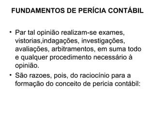 FUNDAMENTOS DE PERÍCIA CONTÁBIL


• Par tal opinião realizam-se exames,
  vistorias,indagações, investigações,
  avaliações, arbitramentos, em suma todo
  e qualquer procedimento necessário à
  opinião.
• São razoes, pois, do raciocínio para a
  formação do conceito de pericia contábil:
 