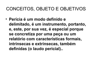CONCEITOS, OBJETO E OBJETIVOS

• Perícia é um modo definido e
  delimitado, é um instrumento, portanto,
  e, este, por sua vez, é especial porque
  se concretiza por uma peça ou um
  relatório com características formais,
  intrínsecas e extrínsecas, também
  definidas (o laudo pericial)..
 
