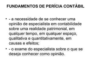 FUNDAMENTOS DE PERÍCIA CONTÁBIL


• - a necessidade de se conhecer uma
  opinião de especialista em contabilidade
  sobre uma realidade patrimonial, em
  qualquer tempo, em qualquer espaço,
  qualitativa e quantitativamente, em
  causas e efeitos;
• - o exame do especialista sobre o que se
  deseja conhecer como opinião.
 