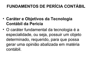 FUNDAMENTOS DE PERÍCIA CONTÁBIL


• Caráter e Objetivos da Tecnologia
  Contábil da Pericia
• O caráter fundamental da tecnologia é a
  especialidade, ou seja, possuir um objeto
  determinado, requerido, para que possa
  gerar uma opinião abalizada em matéria
  contábil.
 