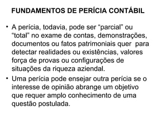 FUNDAMENTOS DE PERÍCIA CONTÁBIL

• A perícia, todavia, pode ser “parcial” ou
  “total” no exame de contas, demonstrações,
  documentos ou fatos patrimoniais quer para
  detectar realidades ou existências, valores
  força de provas ou configurações de
  situações da riqueza aziendal.
• Uma perícia pode ensejar outra perícia se o
  interesse de opinião abrange um objetivo
  que requer amplo conhecimento de uma
  questão postulada.
 