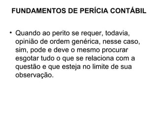 FUNDAMENTOS DE PERÍCIA CONTÁBIL


• Quando ao perito se requer, todavia,
  opinião de ordem genérica, nesse caso,
  sim, pode e deve o mesmo procurar
  esgotar tudo o que se relaciona com a
  questão e que esteja no limite de sua
  observação.
 