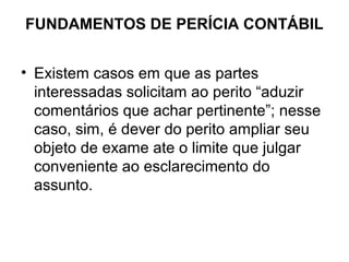 FUNDAMENTOS DE PERÍCIA CONTÁBIL


• Existem casos em que as partes
  interessadas solicitam ao perito “aduzir
  comentários que achar pertinente”; nesse
  caso, sim, é dever do perito ampliar seu
  objeto de exame ate o limite que julgar
  conveniente ao esclarecimento do
  assunto.
 