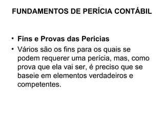FUNDAMENTOS DE PERÍCIA CONTÁBIL


• Fins e Provas das Pericias
• Vários são os fins para os quais se
  podem requerer uma perícia, mas, como
  prova que ela vai ser, é preciso que se
  baseie em elementos verdadeiros e
  competentes.
 