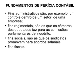 FUNDAMENTOS DE PERÍCIA CONTÁBIL

• Fins administrativos são, por exemplo, um
  controle dentro de um setor de uma
  empresa;
• fins regimentais, são as que as câmaras
  dos deputados faz para as comissões
  parlamentares de inquérito;
• fins sociais, são as que os sindicatos
  promovem para acordos salariais;
• fins fiscais.
 