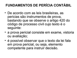 FUNDAMENTOS DE PERÍCIA CONTÁBIL

• De acordo com as leis brasileiras, as
  pericias são instrumentos de prova,
  bastando que se observe o artigo 420 do
  código de processo civil cujo texto é o
  seguinte:
• a prova pericial consiste em exame, vistoria
  ou avaliação;
• é possível observar que o texto da lei fala
  em prova pericial, ou seja, elemento
  competente para instruir decisão.
 