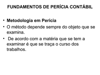 FUNDAMENTOS DE PERÍCIA CONTÁBIL


• Metodologia em Perícia
• O método depende sempre do objeto que se
  examina.
• De acordo com a matéria que se tem a
  examinar é que se traça o curso dos
  trabalhos.
 