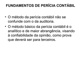 FUNDAMENTOS DE PERÍCIA CONTÁBIL


• O método da perícia contábil não se
  confunde com o da auditoria.
• O método básico da perícia contábil é o
  analítico e de maior abrangência, visando
  à confiabilidade da opinião, como prova
  que deverá ser para terceiros.
 